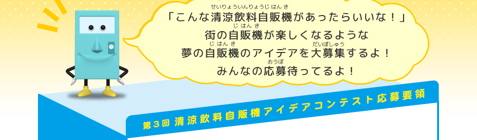 「こんな清涼飲料自販機があったらいいな！」 街の自販機が楽しくなるような 夢の自販機のアイデアを大募集するよ！ みんなの応募待ってるよ！