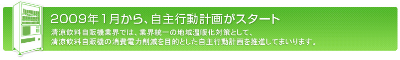 2009年1月から、自主行動計画がスタートします。
清涼飲料自販機業界では、業界統一の地域温暖化対策として、清涼飲料自販機の消費電力削減を目的とした自主行動計画を推進してまいります。